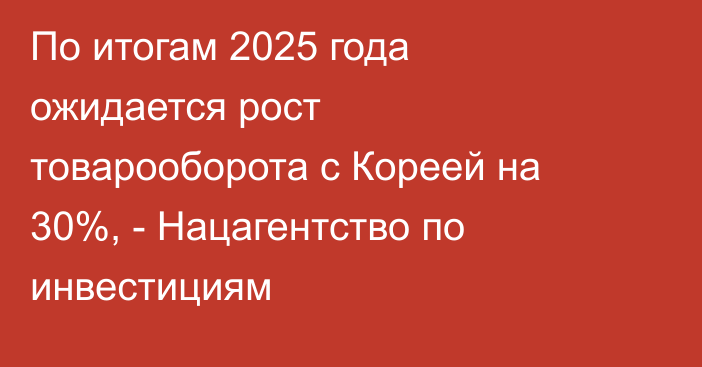 По итогам 2025 года ожидается рост товарооборота с Кореей на 30%, - Нацагентство по инвестициям