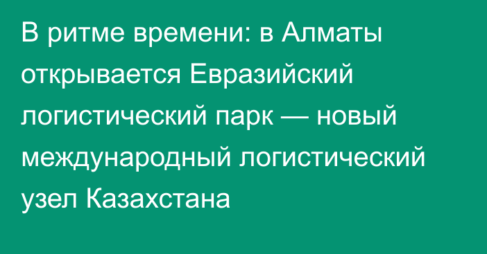 В ритме времени: в Алматы открывается Евразийский логистический парк — новый международный логистический узел Казахстана