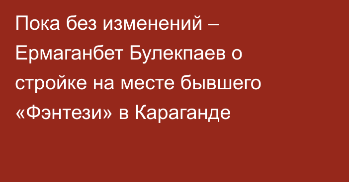 Пока без изменений – Ермаганбет Булекпаев о стройке на месте бывшего «Фэнтези» в Караганде