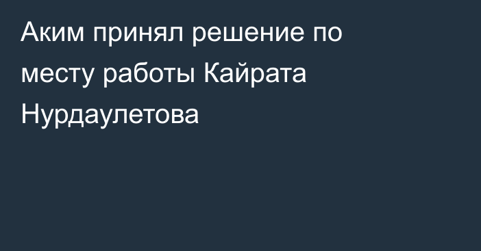 Аким принял решение по месту работы Кайрата Нурдаулетова