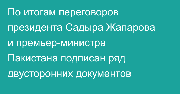 По итогам переговоров президента Садыра Жапарова и премьер-министра Пакистана подписан ряд двусторонних документов