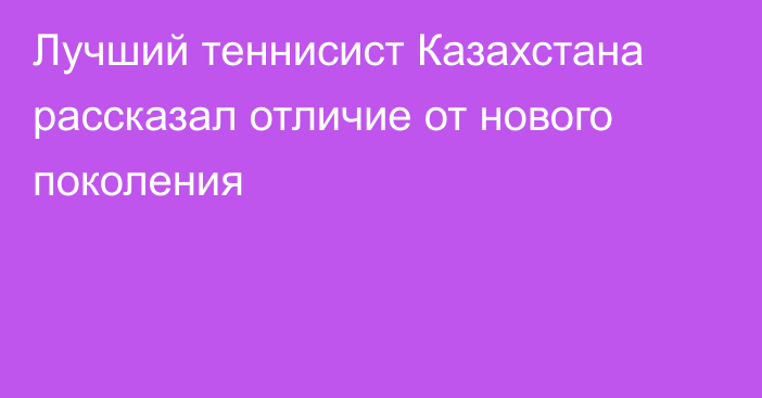 Лучший теннисист Казахстана рассказал отличие от нового поколения