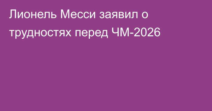 Лионель Месси заявил о трудностях перед  ЧМ-2026