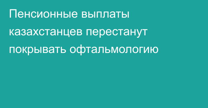 Пенсионные выплаты казахстанцев перестанут покрывать офтальмологию