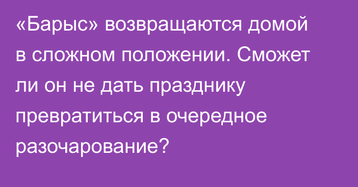 «Барыс» возвращаются домой в сложном положении. Сможет ли он не дать празднику превратиться в очередное разочарование?
