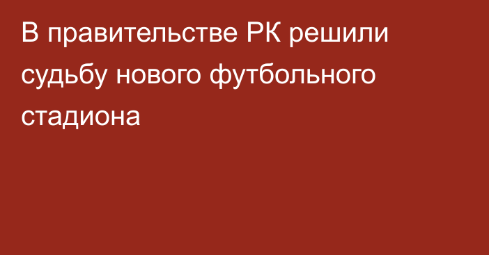 В правительстве РК решили судьбу нового футбольного стадиона