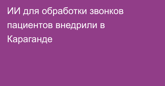 ИИ для обработки звонков пациентов внедрили в Караганде