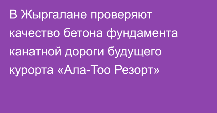 В Жыргалане проверяют качество бетона фундамента канатной дороги будущего курорта «Ала-Тоо Резорт»