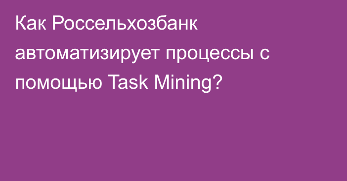 Как Россельхозбанк автоматизирует процессы с помощью Task Mining?
