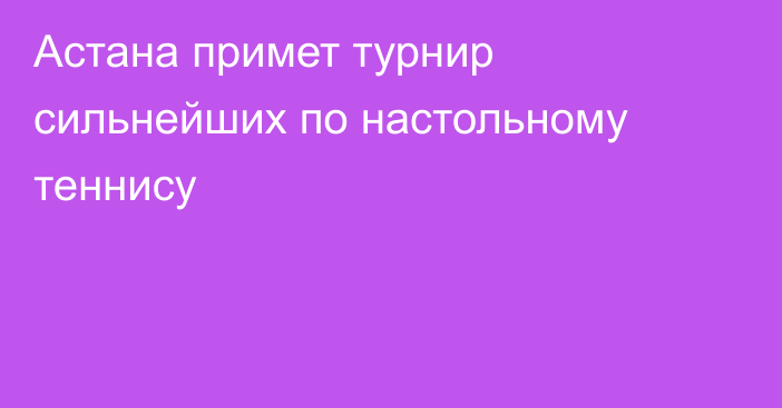 Астана примет турнир сильнейших по настольному теннису