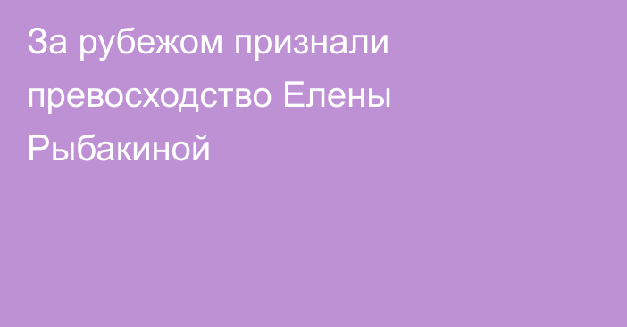 За рубежом признали превосходство Елены Рыбакиной