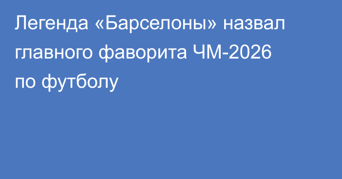 Легенда «Барселоны» назвал главного фаворита ЧМ-2026 по футболу