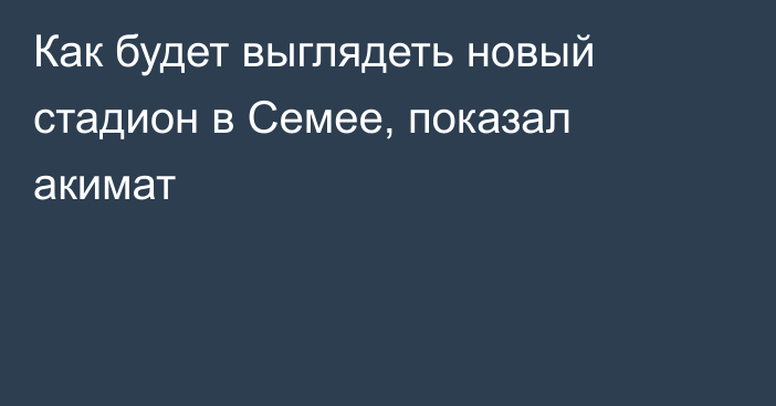 Как будет выглядеть новый стадион в Семее, показал акимат