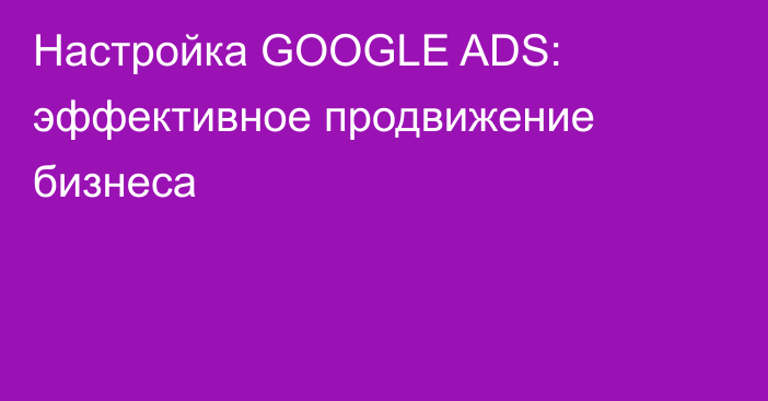 Настройка GOOGLE ADS: эффективное продвижение бизнеса