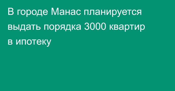 В городе Манас планируется выдать порядка 3000 квартир в ипотеку