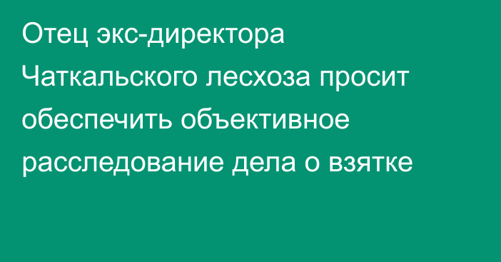 Отец экс-директора Чаткальского лесхоза просит обеспечить объективное расследование дела о взятке