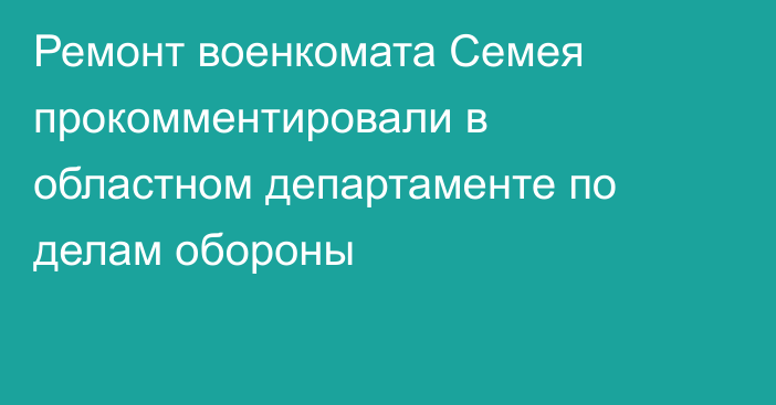 Ремонт военкомата Семея прокомментировали в областном департаменте по делам обороны