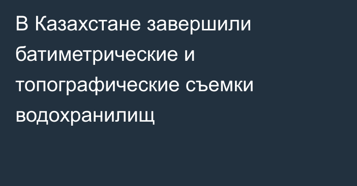 В Казахстане завершили батиметрические и топографические съемки водохранилищ