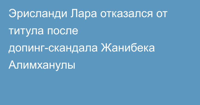 Эрисланди Лара отказался от титула после допинг-скандала Жанибека Алимханулы