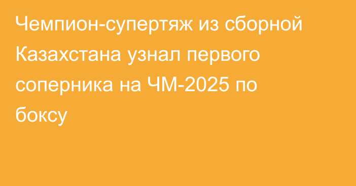 Чемпион-супертяж из сборной Казахстана узнал первого соперника на ЧМ-2025 по боксу