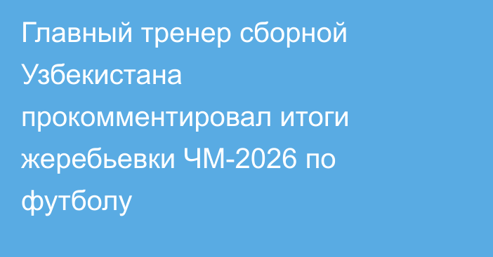 Главный тренер сборной Узбекистана прокомментировал итоги жеребьевки ЧМ-2026 по футболу