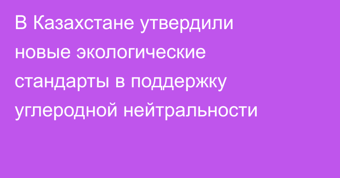 В Казахстане утвердили новые экологические стандарты в поддержку углеродной нейтральности
