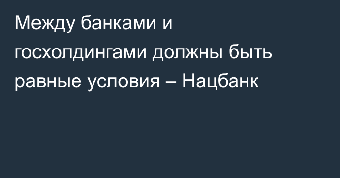 Между банками и госхолдингами должны быть равные условия – Нацбанк