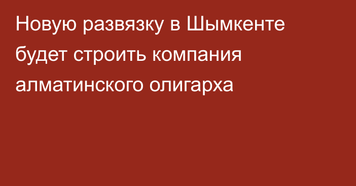 Новую развязку в Шымкенте будет строить компания алматинского олигарха