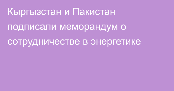 Кыргызстан и Пакистан подписали меморандум о сотрудничестве в энергетике