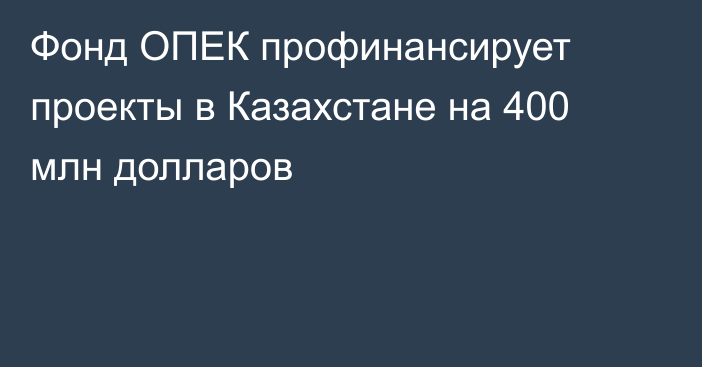 Фонд ОПЕК профинансирует проекты в Казахстане на 400 млн долларов