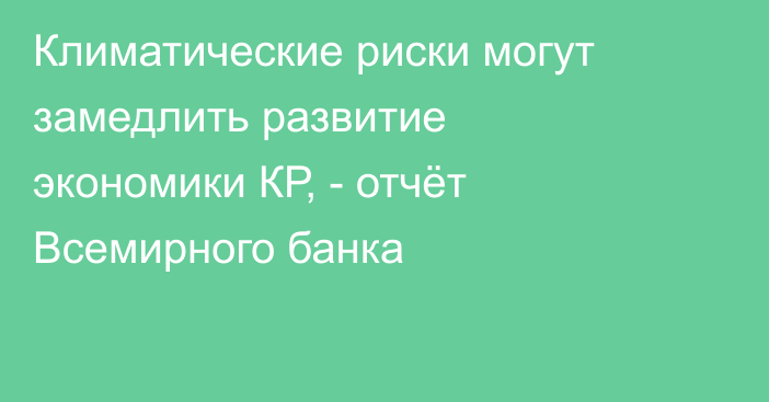 Климатические риски могут замедлить развитие экономики КР, - отчёт Всемирного банка