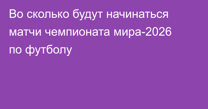 Во сколько будут начинаться матчи чемпионата мира-2026 по футболу