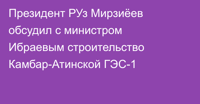 Президент РУз Мирзиёев обсудил с министром Ибраевым строительство Камбар-Атинской ГЭС-1