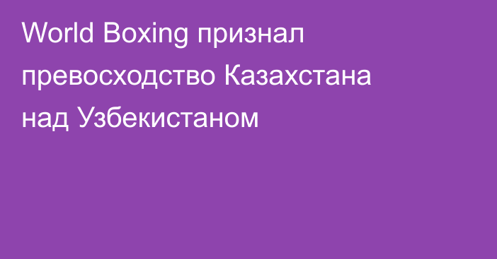 World Boxing признал превосходство Казахстана над Узбекистаном