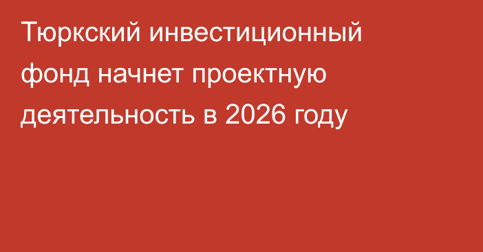 Тюркский инвестиционный фонд начнет проектную деятельность в 2026 году