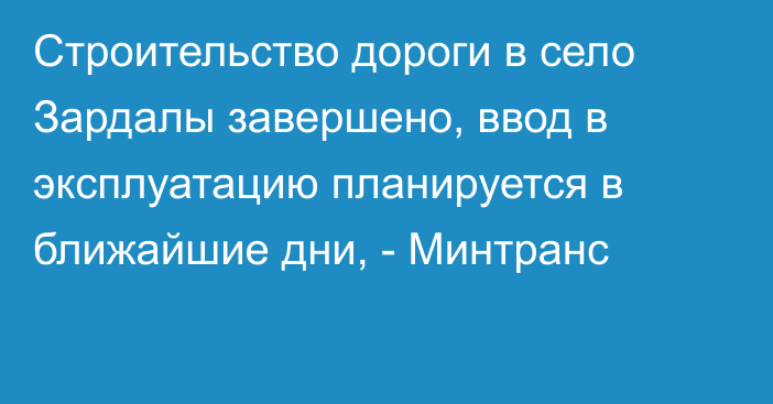 Строительство дороги в село Зардалы завершено, ввод в эксплуатацию планируется в ближайшие дни, - Минтранс