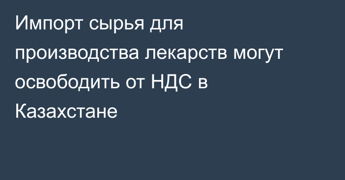 Импорт сырья для производства лекарств могут освободить от НДС в Казахстане