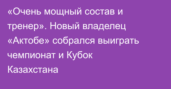 «Очень мощный состав и тренер». Новый владелец «Актобе» собрался выиграть чемпионат и Кубок Казахстана