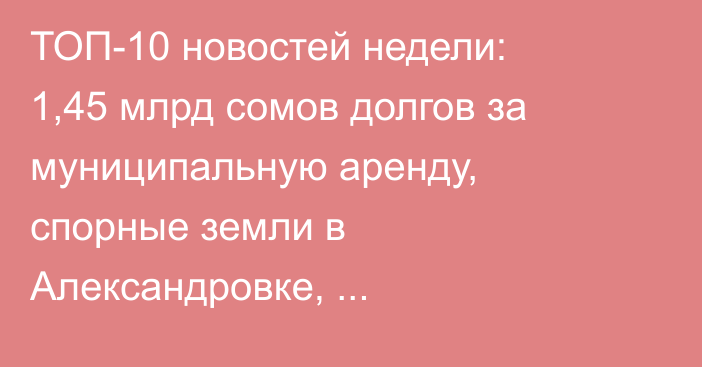 ТОП-10 новостей недели: 1,45 млрд сомов долгов за муниципальную аренду, спорные земли в Александровке, реконструкция гостиницы «Достук» и рост цен на мясо
