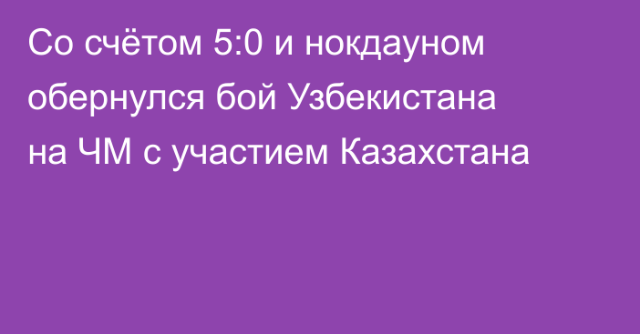 Со счётом 5:0 и нокдауном обернулся бой Узбекистана на ЧМ с участием Казахстана