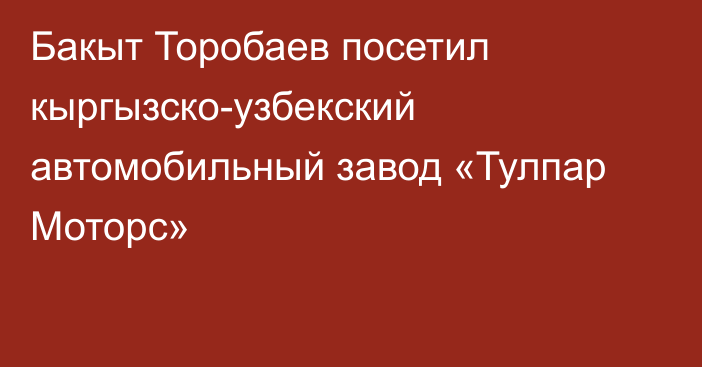 Бакыт Торобаев посетил кыргызско-узбекский автомобильный завод «Тулпар Моторс»