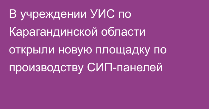 В учреждении УИС по Карагандинской области открыли новую площадку по производству СИП-панелей
