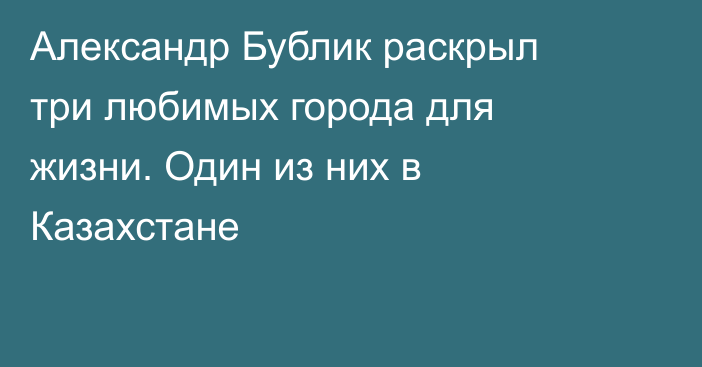 Александр Бублик раскрыл три любимых города для жизни. Один из них в Казахстане