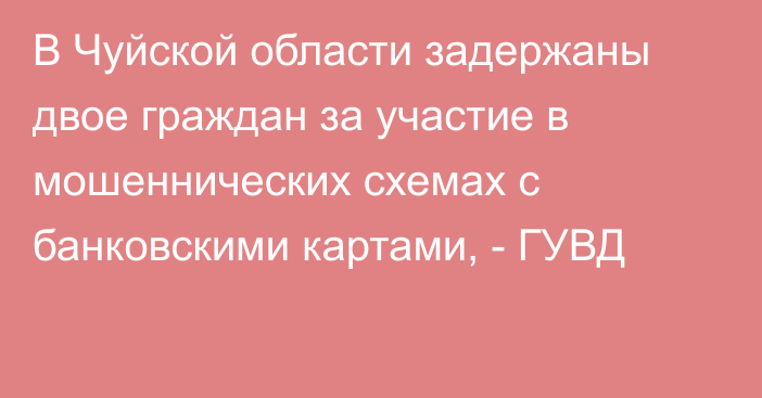 В Чуйской области задержаны двое граждан за участие в мошеннических схемах с банковскими картами, - ГУВД