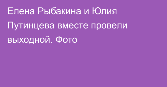 Елена Рыбакина и Юлия Путинцева вместе провели выходной. Фото
