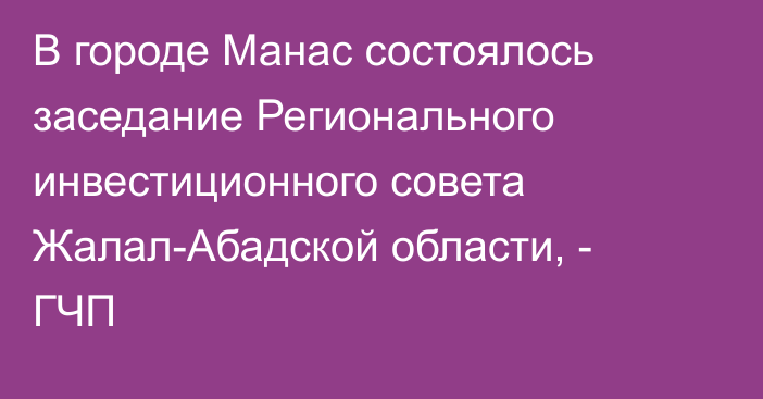 В городе Манас состоялось заседание Регионального инвестиционного совета Жалал-Абадской области, - ГЧП