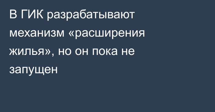 В ГИК разрабатывают механизм «расширения жилья», но он пока не запущен