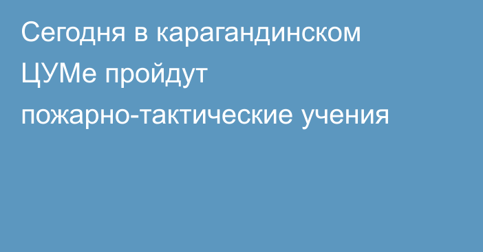 Сегодня в карагандинском ЦУМе пройдут пожарно-тактические учения