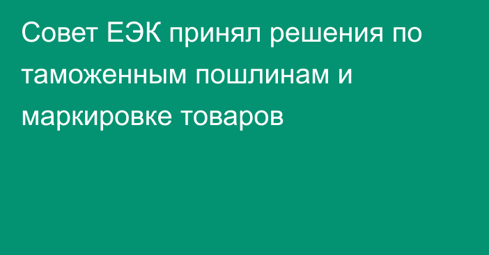Совет ЕЭК принял решения по таможенным пошлинам и маркировке товаров