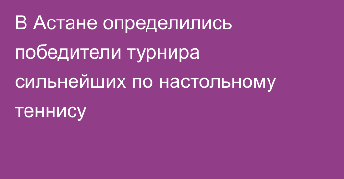 В Астане определились победители турнира сильнейших по настольному теннису